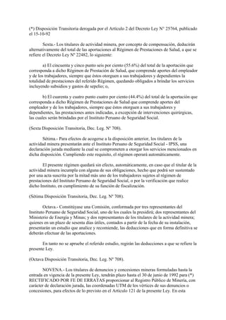 (*) Disposición Transitoria derogada por el Artículo 2 del Decreto Ley N° 25764, publicado
el 15-10-92

        Sexta.- Los titulares de actividad minera, por concepto de compensación, deducirán
alternativamente del total de las aportaciones al Régimen de Prestaciones de Salud, a que se
refiere el Decreto Ley Nº 22482, lo siguiente:

        a) El cincuenta y cinco punto seis por ciento (55.6%) del total de la aportación que
corresponda a dicho Régimen de Prestación de Salud, que comprende aportes del empleador
y de los trabajadores, siempre que éstos otorguen a sus trabajadores y dependientes la
totalidad de prestaciones del referido Régimen, quedando obligados a brindar los servicios
incluyendo subsidios y gastos de sepelio; o,

        b) El cuarenta y cuatro punto cuatro por ciento (44.4%) del total de la aportación que
corresponda a dicho Régimen de Prestaciones de Salud que comprende aportes del
empleador y de los trabajadores, siempre que éstos otorguen a sus trabajadores y
dependientes, las prestaciones antes indicadas, a excepción de intervenciones quirúrgicas,
las cuales serán brindadas por el Instituto Peruano de Seguridad Social.

(Sexta Disposición Transitoria, Dec. Leg. Nº 708).

        Sétima.- Para efectos de acogerse a la disposición anterior, los titulares de la
actividad minera presentarán ante el Instituto Peruano de Seguridad Social - IPSS, una
declaración jurada mediante la cual se comprometen a otorgar los servicios mencionados en
dicha disposición. Cumpliendo este requisito, el régimen operará automáticamente.

        El presente régimen quedará sin efecto, automáticamente, en caso que el titular de la
actividad minera incumpla con alguna de sus obligaciones, hecho que podrá ser sustentado
por una acta suscrita por la mitad más uno de los trabajadores sujetos al régimen de
prestaciones del Instituto Peruano de Seguridad Social, o por la verificación que realice
dicho Instituto, en cumplimiento de su función de fiscalización.

(Sétima Disposición Transitoria, Dec. Leg. Nº 708).

        Octava.- Constitúyase una Comisión, conformada por tres representantes del
Instituto Peruano de Seguridad Social, uno de los cuales la presidirá; dos representantes del
Ministerio de Energía y Minas; y dos representantes de los titulares de la actividad minera;
quienes en un plazo de sesenta días útiles, contados a partir de la fecha de su instalación,
presentarán un estudio que analice y recomiende, las deducciones que en forma definitiva se
deberán efectuar de las aportaciones.

       En tanto no se apruebe el referido estudio, regirán las deducciones a que se refiere la
presente Ley.

(Octava Disposición Transitoria, Dec. Leg. Nº 708).

       NOVENA.- Los titulares de denuncios y concesiones mineras formuladas hasta la
entrada en vigencia de la presente Ley, tendrán plazo hasta el 30 de junio de 1992 para (*)
RECTIFICADO POR FE DE ERRATAS proporcionar al Registro Público de Minería, con
carácter de declaración jurada, las coordenadas UTM de los vértices de sus denuncios o
concesiones, para efectos de lo previsto en el Artículo 121 de la presente Ley. En esta
 