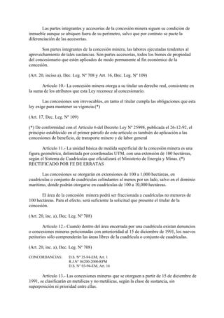 Las partes integrantes y accesorias de la concesión minera siguen su condición de
inmueble aunque se ubiquen fuera de su perímetro, salvo que por contrato se pacte la
diferenciación de las accesorias.

       Son partes integrantes de la concesión minera, las labores ejecutadas tendentes al
aprovechamiento de tales sustancias. Son partes accesorias, todos los bienes de propiedad
del concesionario que estén aplicados de modo permanente al fin económico de la
concesión.

(Art. 20, inciso a), Dec. Leg. Nº 708 y Art. 16, Dec. Leg. Nº 109)

       Artículo 10.- La concesión minera otorga a su titular un derecho real, consistente en
la suma de los atributos que esta Ley reconoce al concesionario.

        Las concesiones son irrevocables, en tanto el titular cumpla las obligaciones que esta
ley exige para mantener su vigencia.(*)

(Art. 17, Dec. Leg. Nº 109)

(*) De conformidad con el Artículo 6 del Decreto Ley Nº 25998, publicada el 26-12-92, el
principio establecido en el primer párrafo de este artículo es también de aplicación a las
concesiones de beneficio, de transporte minero y de labor general

        Artículo 11.- La unidad básica de medida superficial de la concesión minera es una
figura geométrica, delimitada por coordenadas UTM, con una extensión de 100 hectáreas,
según el Sistema de Cuadrículas que oficializará el Ministerio de Energía y Minas. (*)
RECTIFICADO POR FE DE ERRATAS

       Las concesiones se otorgarán en extensiones de 100 a 1,000 hectáreas, en
cuadrículas o conjunto de cuadrículas colindantes al menos por un lado, salvo en el dominio
marítimo, donde podrán otorgarse en cuadrículas de 100 a 10,000 hectáreas.

       El área de la concesión minera podrá ser fraccionada a cuadrículas no menores de
100 hectáreas. Para el efecto, será suficiente la solicitud que presente el titular de la
concesión.

(Art. 20, inc. a), Dec. Leg. Nº 708)

        Artículo 12.- Cuando dentro del área encerrada por una cuadrícula existan denuncios
o concesiones mineras peticionadas con anterioridad al 15 de diciembre de 1991, los nuevos
petitorios sólo comprenderán las áreas libres de la cuadrícula o conjunto de cuadrículas.

(Art. 20, inc. a), Dec. Leg. Nº 708)

CONCORDANCIAS:        D.S. Nº 35-94-EM; Art. 1
                      R.J.N° 04200-2000-RPM
                      D.S. N° 03-94-EM, Art. 16

       Artículo 13.- Las concesiones mineras que se otorguen a partir de 15 de diciembre de
1991, se clasificarán en metálicas y no metálicas, según la clase de sustancia, sin
superposición ni prioridad entre ellas.
 