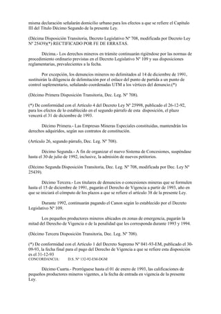misma declaración señalarán domicilio urbano para los efectos a que se refiere el Capítulo
III del Título Décimo Segundo de la presente Ley.

(Décima Disposición Transitoria, Decreto Legislativo Nº 708, modificada por Decreto Ley
Nº 25439)(*) RECTIFICADO POR FE DE ERRATAS.

       Décima.- Los derechos mineros en trámite continuarán rigiéndose por las normas de
procedimiento ordinario previstas en el Decreto Legislativo Nº 109 y sus disposiciones
reglamentarias, prevalecientes a la fecha.

        Por excepción, los denuncios mineros no delimitados al 14 de diciembre de 1991,
sustituirán la diligencia de delimitación por el enlace del punto de partida a un punto de
control suplementario, señalando coordenadas UTM a los vértices del denuncio.(*)

(Décimo Primera Disposición Transitoria, Dec. Leg. Nº 708).

(*) De conformidad con el Artículo 4 del Decreto Ley Nº 25998, publicado el 26-12-92,
para los efectos de lo establecido en el segundo párrafo de esta disposición, el plazo
vencerá el 31 de diciembre de 1993.

       Décimo Primera.- Las Empresas Mineras Especiales constituidas, mantendrán los
derechos adquiridos, según sus contratos de constitución.

(Artículo 26, segundo párrafo, Dec. Leg. Nº 708).

        Décimo Segunda.- A fin de organizar el nuevo Sistema de Concesiones, suspéndase
hasta el 30 de julio de 1992, inclusive, la admisión de nuevos petitorios.

(Décimo Segunda Disposición Transitoria, Dec. Leg. Nº 708, modificada por Dec. Ley Nº
25439).

        Décimo Tercera.- Los titulares de denuncios o concesiones mineras que se formulen
hasta el 15 de diciembre de 1991, pagarán el Derecho de Vigencia a partir de 1993, año en
que se iniciará el cómputo de los plazos a que se refiere el artículo 38 de la presente Ley.

       Durante 1992, continuarán pagando el Canon según lo establecido por el Decreto
Legislativo Nº 109.

       Los pequeños productores mineros ubicados en zonas de emergencia, pagarán la
mitad del Derecho de Vigencia o de la penalidad que les corresponda durante 1993 y 1994.

(Décimo Tercera Disposición Transitoria, Dec. Leg. Nº 708).

(*) De conformidad con el Artículo 1 del Decreto Supremo Nº 041-93-EM, publicado el 30-
09-93, la fecha final para el pago del Derecho de Vigencia a que se refiere esta disposición
es el 31-12-93
CONCORDANCIA:         D.S. Nº 132-92-EM-DGM

      Décimo Cuarta.- Prorróguese hasta el 01 de enero de 1993, las calificaciones de
pequeños productores mineros vigentes, a la fecha de entrada en vigencia de la presente
Ley.
 