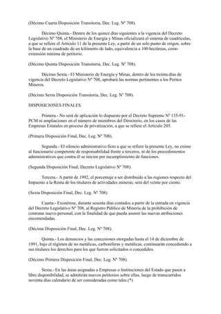 (Décimo Cuarta Disposición Transitoria, Dec. Leg. Nº 708).

        Décimo Quinta.- Dentro de los quince días siguientes a la vigencia del Decreto
Legislativo Nº 708, el Ministerio de Energía y Minas oficializará el sistema de cuadrículas,
a que se refiere el Artículo 11 de la presente Ley, a partir de un solo punto de origen, sobre
la base de un cuadrado de un kilómetro de lado, equivalencia a 100 hectáreas, como
extensión mínima de petitorio.

(Décimo Quinta Disposición Transitoria, Dec. Leg. Nº 708).

       Décimo Sexta.- El Ministerio de Energía y Minas, dentro de los treinta días de
vigencia del Decreto Legislativo Nº 708, aprobará las normas pertinentes a los Peritos
Mineros.

(Décimo Sexta Disposición Transitoria, Dec. Leg. Nº 708).

DISPOSICIONES FINALES

      Primera.- No será de aplicación lo dispuesto por el Decreto Supremo Nº 135-91-
PCM ni ampliaciones en el número de miembros del Directorio, en los casos de las
Empresas Estatales en proceso de privatización, a que se refiere el Artículo 205.

(Primera Disposición Final, Dec. Leg. Nº 708).

        Segunda.- El silencio administrativo ficto a que se refiere la presente Ley, no exime
al funcionario competente de responsabilidad frente a terceros, ni de los procedimientos
administrativos que contra él se inicien por incumplimiento de funciones.

(Segunda Disposición Final, Decreto Legislativo Nº 708).

      Tercera.- A partir de 1992, el porcentaje a ser distribuido a las regiones respecto del
Impuesto a la Renta de los titulares de actividades mineras, será del veinte por ciento.

(Sexta Disposición Final, Dec. Leg. Nº 708).

       Cuarta.- Exonérese, durante sesenta días contados a partir de la entrada en vigencia
del Decreto Legislativo Nº 708, al Registro Público de Minería de la prohibición de
contratar nuevo personal, con la finalidad de que pueda asumir las nuevas atribuciones
encomendadas.

(Décima Disposición Final, Dec. Leg. Nº 708).

        Quinta.- Los denuncios y las concesiones otorgadas hasta el 14 de diciembre de
1991, bajo el régimen de no metálicas, carboníferas y metálicas, continuarán concediendo a
sus titulares los derechos para los que fueron solicitados o concedidos.

(Décimo Primera Disposición Final, Dec. Leg. Nº 708).

        Sexta.- En las áreas asignadas a Empresas o Instituciones del Estado que pasen a
libre disponibilidad, se admitirán nuevos petitorios sobre ellas, luego de transcurridos
noventa días calendario de ser consideradas como tales.(*)
 
