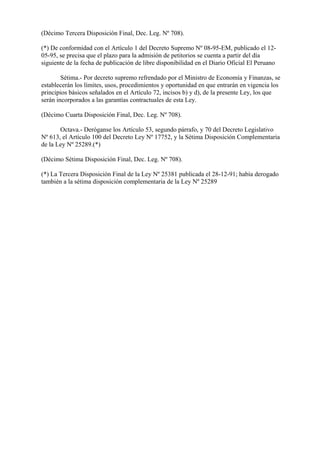 (Décimo Tercera Disposición Final, Dec. Leg. Nº 708).

(*) De conformidad con el Artículo 1 del Decreto Supremo Nº 08-95-EM, publicado el 12-
05-95, se precisa que el plazo para la admisión de petitorios se cuenta a partir del día
siguiente de la fecha de publicación de libre disponibilidad en el Diario Oficial El Peruano

        Sétima.- Por decreto supremo refrendado por el Ministro de Economía y Finanzas, se
establecerán los límites, usos, procedimientos y oportunidad en que entrarán en vigencia los
principios básicos señalados en el Artículo 72, incisos b) y d), de la presente Ley, los que
serán incorporados a las garantías contractuales de esta Ley.

(Décimo Cuarta Disposición Final, Dec. Leg. Nº 708).

       Octava.- Deróganse los Artículo 53, segundo párrafo, y 70 del Decreto Legislativo
Nº 613, el Artículo 100 del Decreto Ley Nº 17752, y la Sétima Disposición Complementaria
de la Ley Nº 25289.(*)

(Décimo Sétima Disposición Final, Dec. Leg. Nº 708).

(*) La Tercera Disposición Final de la Ley Nº 25381 publicada el 28-12-91; había derogado
también a la sétima disposición complementaria de la Ley Nº 25289
 