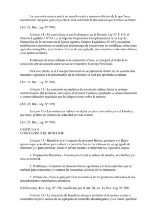 La concesión minera podrá ser transformada a sustancia distinta de la que fuera
inicialmente otorgada, para cuyo efecto será suficiente la declaración que formule su titular.

(Art. 21, Dec. Leg. Nº 708).

        Artículo 14.- En concordancia con lo dispuesto en el Decreto Ley Nº 21419, el
Decreto Legislativo Nº 613, y la Séptima Disposición Complementaria de la Ley de
Promoción de Inversiones en el Sector Agrario, Decreto Legislativo Nº 653, no podrán
establecerse concesiones no metálicas ni prórrogas de concesiones no metálicas, sobre áreas
agrícolas intangibles, ni en tierras rústicas de uso agrícola, sin considerar entre éstas últimas
a los pastos naturales.

       Tratándose de áreas urbanas o de expansión urbana, se otorgará el título de la
concesión, previo acuerdo autoritativo del respectivo Concejo Provincial.

       Para este efecto, si el Concejo Provincial no se pronuncia dentro de los sesenta días
naturales siguientes a la presentación de la solicitud, se dará por aprobada la misma.

(Art. 22, Dec. Leg. Nº 708).

        Artículo 15.- La concesión no metálica de sustancias salinas, hasta la primera
transformación del producto, está sujeta al presente Capítulo, quedando su aprovechamiento
y comercialización regulados por las disposiciones sobre la materia.

(Art. 25, Dec. Leg. Nº 109)

        Artículo 16.- Las sustancias radiactivas dejan de estar reservadas para el Estado y,
por tanto, podrán ser materia de actividad privada minera.

(Art. 27, Dec. Leg. Nº 708).

CAPITULO II
CONCESIONES DE BENEFICIO

       Artículo 17.- Beneficio es el conjunto de procesos físicos, químicos y/o físico-
químico que se realizan para extraer o concentrar las partes valiosas de un agregado de
minerales y/o para purificar, fundir o refinar metales; comprende las siguientes etapas:

       1. Preparación Mecánica.- Proceso por el cual se reduce de tamaño, se clasifica y/o
lava un mineral.

        2. Metalurgia.- Conjunto de procesos físicos, químicos y/o físico-químico que se
realizan para concentrar y/o extraer las sustancias valiosas de los minerales.

       3. Refinación.- Proceso para purificar los metales de los productos obtenidos de los
procedimientos metalúrgicos anteriores.

(Definiciones, Dec. Leg. Nº 109, modificado por el Art. 20, inc. b), Dec. Leg. Nº 708)

      Artículo 18.- La concesión de beneficio otorga a su titular el derecho a extraer o
concentrar la parte valiosa de un agregado de minerales desarraigados y/o a fundir, purificar
 