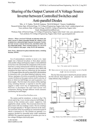 Short Paper
ACEEE Int. J. on Electrical and Power Engineering , Vol. 4, No. 2, Aug 2013

Sharing of the Output Current of A Voltage Source
Inverter between Controlled Switches and
Anti-parallel Diodes
1

Mrs. A. Y. Fadnis, 2Dr.D.R.Tutakane, 3Dr.R.M.Moharil, 4 Gaurav Gondhalekar

1

Research Scholar, Dept. of Electical Engg., Y.C.College of Engineering, Nagpur, India. Email : ayfadnis@gmail.com
2
Asso. professor, Dept. of Electrical Engg., R.KNCE. College of Engineering, Nagpur, India.
Email : dhananjaydrt2@rediffmail.com
3
Professor, Dept. of Electrical Engg., Y.C.College of Engineering, Nagpur, India. Email : rmm_ycce_ep@yahoo.com
4
Asst. professor, Y.C.College of Engineering, Nagpur, India. Email : gg.ycce@gmail.com

Abstract— When a two level VSI feeds an induction motor, the
motor current is almost sinusoidal though the voltages at the
terminals have substantial high frequency harmonics. Further
the load current is shared between the controlled switch and
the antiparallel diodes .These essential features of a two level
VSI are studied in this paper using MATLAB simulation.
Index Terms—Balanced two phase induction motors, switching
function, SPWM .

I. INTRODUCTION
Use of semiconductor switches to invert a d.c. input
supply into a balanced two-phase or three phase systems
with variable voltage and frequency output is well established
[4,5].It has to be realized that the components of the inverter
must have a rating commensurate with the the load (is very
often an induction motor) it is supposed to feed. MATLAB
simulation has been used very intensively for this purpose
[1,2].This paper follows the trail by using MATLAB simulation
in connection with a two phase balanced induction motor.
Various topologies of inverters are possible for feeding such
a motor [3].However this paper restricts itself to only one of
them in which two half bridges are used to generate a two
phase supply . The first step in the analysis of this topology
using switching function is reported in [6].This paper
suggests a rather novel way of implementing switching
functions to decompose the total load current into
components flowing through different switch elements
constituting the half bridges.

Fig 1. The system used for simulation

III. SIMULATION OF THE VOLTAGE AND CURRENT OUTPUTS Vα,Vβ
, Iα,Iβ FOR THE CONVERTER
This has been discussed in detail by the present authors
[6] The relevant block diagrams are presented here for
ready reference.(fig.2 and fig.3)

II. SYSTEM USED FOR SIMULATION
The system used for simulation is shown in fig.1 The
circuit used in fig.1 is an inverter using two half bridges. It
consists of four switches and a center –tapped d.c. link
supplied by a diode. rectifier .The circuit also shows the two
phase motor with two windings á and â. The two windings
are arranged spatially at 90 degree electrical on the stator.
Two terminals of the two windings are connected at point N
which is connected to O. The switches are operated in a
sequence decided by sinusoidal pulse width modulation
(SPWM).The sequential operation of switches give rise to
two voltages 90 degree electrically apart
© 2013 ACEEE
DOI: 01.IJEPE.4.2.1188

Fig2. Blocks from MATLAB for simulation of Vα,Vβ

96

 