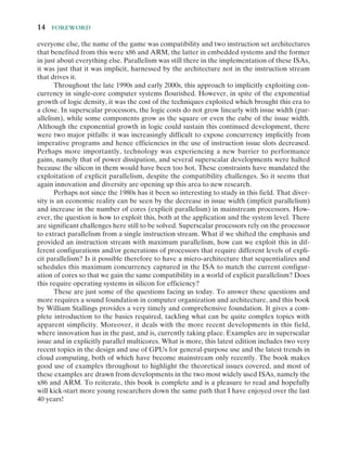 14  Foreword
everyone else, the name of the game was compatibility and two instruction set architectures
that benefited from this were x86 and ARM, the latter in embedded systems and the former
in just about everything else. Parallelism was still there in the implementation of these ISAs,
it was just that it was implicit, harnessed by the architecture not in the instruction stream
that drives it.
Throughout the late 1990s and early 2000s, this approach to implicitly exploiting con-
currency in ­
single-​­
core computer systems flourished. However, in spite of the exponential
growth of logic density, it was the cost of the techniques exploited which brought this era to
a close. In superscalar processors, the logic costs do not grow linearly with issue width (par-
allelism), while some components grow as the square or even the cube of the issue width.
Although the exponential growth in logic could sustain this continued development, there
were two major pitfalls: it was increasingly difficult to expose concurrency implicitly from
imperative programs and hence efficiencies in the use of instruction issue slots decreased.
Perhaps more importantly, technology was experiencing a new barrier to performance
gains, namely that of power dissipation, and several superscalar developments were halted
because the silicon in them would have been too hot. These constraints have mandated the
exploitation of explicit parallelism, despite the compatibility challenges. So it seems that
again innovation and diversity are opening up this area to new research.
Perhaps not since the 1980s has it been so interesting to study in this field. That diver-
sity is an economic reality can be seen by the decrease in issue width (implicit parallelism)
and increase in the number of cores (explicit parallelism) in mainstream processors. How-
ever, the question is how to exploit this, both at the application and the system level. There
are significant challenges here still to be solved. Superscalar processors rely on the processor
to extract parallelism from a single instruction stream. What if we shifted the emphasis and
provided an instruction stream with maximum parallelism, how can we exploit this in dif-
ferent configurations and/or generations of processors that require different levels of expli-
cit parallelism? Is it possible therefore to have a ­
micro-​­
architecture that sequentializes and
schedules this maximum concurrency captured in the ISA to match the current configur-
ation of cores so that we gain the same compatibility in a world of explicit parallelism? Does
this require operating systems in silicon for efficiency?
These are just some of the questions facing us today. To answer these questions and
more requires a sound foundation in computer organization and architecture, and this book
by William Stallings provides a very timely and comprehensive foundation. It gives a com-
plete introduction to the basics required, tackling what can be quite complex topics with
apparent simplicity. Moreover, it deals with the more recent developments in this field,
where innovation has in the past, and is, currently taking place. Examples are in superscalar
issue and in explicitly parallel multicores. What is more, this latest edition includes two very
recent topics in the design and use of GPUs for ­
general-​­
purpose use and the latest trends in
cloud computing, both of which have become mainstream only recently. The book makes
good use of examples throughout to highlight the theoretical issues covered, and most of
these examples are drawn from developments in the two most widely used ISAs, namely the
x86 and ARM. To reiterate, this book is complete and is a pleasure to read and hopefully
will ­
kick-​­
start more young researchers down the same path that I have enjoyed over the last
40 years!
 