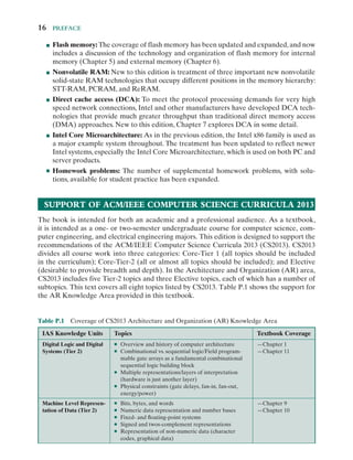 16  Preface
■
■ Flash memory: The coverage of flash memory has been updated and expanded,and now
includes a discussion of the technology and organization of flash memory for internal
memory (Chapter 5) and external memory (Chapter 6).
■
■ Nonvolatile RAM: New to this edition is treatment of three important new nonvolatile
­
solid-​­
state RAM technologies that occupy different positions in the memory hierarchy:
­
STT-​­
RAM, PCRAM, and ReRAM.
■
■ Direct cache access (DCA): To meet the protocol processing demands for very high
speed network connections, Intel and other manufacturers have developed DCA tech-
nologies that provide much greater throughput than traditional direct memory access
(DMA) approaches. New to this edition, Chapter 7 explores DCA in some detail.
■
■ Intel Core Microarchitecture: As in the previous edition, the Intel x86 family is used as
a major example system throughout. The treatment has been updated to reflect newer
Intel systems, especially the Intel Core Microarchitecture, which is used on both PC and
server products.
■
■ Homework problems: The number of supplemental homework problems, with solu-
tions, available for student practice has been expanded.
Support of ACM/IEEE Computer Science Curricula 2013
The book is intended for both an academic and a professional audience. As a textbook,
it is intended as a ­
one-​­or ­
two-​­
semester undergraduate course for computer science, com-
puter engineering, and electrical engineering majors. This edition is designed to support the
recommendations of the ACM/IEEE Computer Science Curricula 2013 (CS2013). CS2013
divides all course work into three categories: ­
Core-​­
Tier 1 (all topics should be included
in the curriculum); ­
Core-​­
Tier-​­
2 (all or almost all topics should be included); and Elective
(desirable to provide breadth and depth). In the Architecture and Organization (AR) area,
CS2013 includes five ­
Tier-​­
2 topics and three Elective topics, each of which has a number of
subtopics. This text covers all eight topics listed by CS2013. Table P.1 shows the support for
the AR Knowledge Area provided in this textbook.
Table P.1 Coverage of CS2013 Architecture and Organization (AR) Knowledge Area
IAS Knowledge Units Topics Textbook Coverage
Digital Logic and Digital
Systems (Tier 2)
●
● Overview and history of computer architecture
●
● Combinational vs. sequential logic/Field program-
mable gate arrays as a fundamental combinational
sequential logic building block
●
● Multiple representations/layers of interpretation
(hardware is just another layer)
●
● Physical constraints (gate delays, ­
fan-​­
in, ­
fan-​­
out,
energy/power)
—Chapter 1
—Chapter 11
Machine Level Represen-
tation of Data (Tier 2)
●
● Bits, bytes, and words
●
● Numeric data representation and number bases
●
● ­
Fixed-​­and ­
floating-​­
point systems
●
● Signed and ­
twos-​­
complement representations
●
● Representation of ­
non-​­
numeric data (character
codes, graphical data)
—Chapter 9
—Chapter 10
 