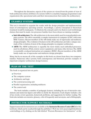Preface  19
Throughout the discussion, aspects of the system are viewed from the points of view of
both architecture (those attributes of a system visible to a machine language programmer) and
organization (the operational units and their interconnections that realize the architecture).
Example Systems 
This text is intended to acquaint the reader with the design principles and implementation
issues of contemporary operating systems. Accordingly, a purely conceptual or theoretical
treatment would be inadequate. To illustrate the concepts and to tie them to ­
real-​­
world design
choices that must be made, two processor families have been chosen as running examples:
■
■ Intel x86 architecture: The x86 architecture is the most widely used for nonembedded com-
puter systems. The x86 is essentially a complex instruction set computer (CISC) with some
RISC features. Recent members of the x86 family make use of superscalar and multicore
design principles. The evolution of features in the x86 architecture provides a unique case-
study of the evolution of most of the design principles in computer architecture.
■
■ ARM: The ARM architecture is arguably the most widely used embedded processor,
used in cell phones, iPods, remote sensor equipment, and many other devices.The ARM
is essentially a reduced instruction set computer (RISC). Recent members of the ARM
family make use of superscalar and multicore design principles.
Many, but by no means all, of the examples in this book are drawn from these two computer
families. Numerous other systems, both contemporary and historical, provide examples of
important computer architecture design features.
Plan of the Text
The book is organized into six parts:
■
■ Overview
■
■ The computer system
■
■ Arithmetic and logic
■
■ The central processing unit
■
■ Parallel organization, including multicore
■
■ The control unit
The book includes a number of pedagogic features, including the use of interactive sim-
ulations and numerous figures and tables to clarify the discussion. Each chapter includes a list
of key words, review questions, homework problems, and suggestions for further reading. The
book also includes an extensive glossary, a list of frequently used acronyms, and a bibliography.
Instructor Support Materials 
SupportmaterialsforinstructorsareavailableattheInstructorResourceCenter(IRC)forthis
textbook, which can be reached through the publisher’s Web site www.pearsonglobaleditions
.com/stallings or by clicking on the link labeled “Pearson Resources for Instructors” at this
 