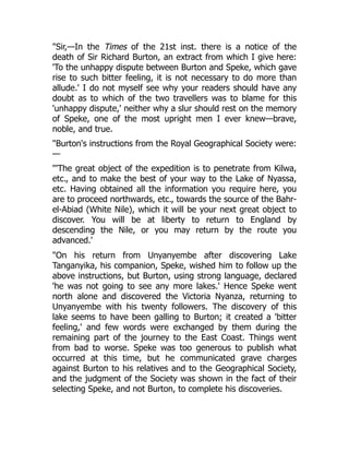 "Sir,—In the Times of the 21st inst. there is a notice of the
death of Sir Richard Burton, an extract from which I give here:
'To the unhappy dispute between Burton and Speke, which gave
rise to such bitter feeling, it is not necessary to do more than
allude.' I do not myself see why your readers should have any
doubt as to which of the two travellers was to blame for this
'unhappy dispute,' neither why a slur should rest on the memory
of Speke, one of the most upright men I ever knew—brave,
noble, and true.
"Burton's instructions from the Royal Geographical Society were:
—
"'The great object of the expedition is to penetrate from Kilwa,
etc., and to make the best of your way to the Lake of Nyassa,
etc. Having obtained all the information you require here, you
are to proceed northwards, etc., towards the source of the Bahr-
el-Abiad (White Nile), which it will be your next great object to
discover. You will be at liberty to return to England by
descending the Nile, or you may return by the route you
advanced.'
"On his return from Unyanyembe after discovering Lake
Tanganyika, his companion, Speke, wished him to follow up the
above instructions, but Burton, using strong language, declared
'he was not going to see any more lakes.' Hence Speke went
north alone and discovered the Victoria Nyanza, returning to
Unyanyembe with his twenty followers. The discovery of this
lake seems to have been galling to Burton; it created a 'bitter
feeling,' and few words were exchanged by them during the
remaining part of the journey to the East Coast. Things went
from bad to worse. Speke was too generous to publish what
occurred at this time, but he communicated grave charges
against Burton to his relatives and to the Geographical Society,
and the judgment of the Society was shown in the fact of their
selecting Speke, and not Burton, to complete his discoveries.
 