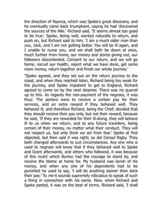 the direction of Nyanza, which was Speke's great discovery, and
he eventually came back triumphant, saying he had 'discovered
the sources of the Nile.' Richard said, 'It seems almost too good
to be true.' Speke, being well, wanted naturally to return, and
push on, but Richard said to him, 'I am a much older man than
you, Jack, and I am not getting better. You will be ill again, and
I unable to nurse you, and we shall both be down at once,
much further from home, our money and stores giving out, our
followers discontented. Consent to our return, and we will go
home, recruit our health, report what we have done, get some
more money, return together and finish our whole journey.'
"Speke agreed, and they set out on the return journey to the
coast, and when they reached Aden, Richard being too weak for
the journey, and Speke impatient to get to England, Richard
agreed to come on by the next steamer. There was no quarrel
up to this. As regards the non-payment of the negroes, it was
thus: The porters were to receive a certain pay for their
services, and an extra reward if they behaved well. They
behaved ill, and therefore Richard, being the Chief, decided that
they should receive their pay only, but not their reward, because
he said, 'If they are rewarded for their ill-doing, they will behave
ill to us when we return, and to any future travellers, being
certain of their money, no matter what their conduct. They will
not respect us, but only think we act from fear.' Speke at first
objected, but then said it was right; so did Consul Rigby. They
both changed afterwards to suit circumstances. Any one who is
used to negroes will know that if they behaved well to Speke
and Grant afterwards, and others who followed, it was because
of this mulct which Burton had the courage to stand by, and
receive the blame at home for. My husband was lavish of his
money, and when any one of his dependents had to be
punished he used to say, 'I will do anything sooner than dock
their pay.' To me it sounds supremely ridiculous to speak of such
a thing in connection with his name. Now, when Richard and
Speke parted, it was on the best of terms. Richard said, 'I shall
 