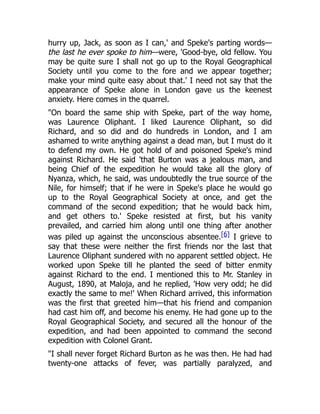 hurry up, Jack, as soon as I can,' and Speke's parting words—
the last he ever spoke to him—were, 'Good-bye, old fellow. You
may be quite sure I shall not go up to the Royal Geographical
Society until you come to the fore and we appear together;
make your mind quite easy about that.' I need not say that the
appearance of Speke alone in London gave us the keenest
anxiety. Here comes in the quarrel.
"On board the same ship with Speke, part of the way home,
was Laurence Oliphant. I liked Laurence Oliphant, so did
Richard, and so did and do hundreds in London, and I am
ashamed to write anything against a dead man, but I must do it
to defend my own. He got hold of and poisoned Speke's mind
against Richard. He said 'that Burton was a jealous man, and
being Chief of the expedition he would take all the glory of
Nyanza, which, he said, was undoubtedly the true source of the
Nile, for himself; that if he were in Speke's place he would go
up to the Royal Geographical Society at once, and get the
command of the second expedition; that he would back him,
and get others to.' Speke resisted at first, but his vanity
prevailed, and carried him along until one thing after another
was piled up against the unconscious absentee.[6] I grieve to
say that these were neither the first friends nor the last that
Laurence Oliphant sundered with no apparent settled object. He
worked upon Speke till he planted the seed of bitter enmity
against Richard to the end. I mentioned this to Mr. Stanley in
August, 1890, at Maloja, and he replied, 'How very odd; he did
exactly the same to me!' When Richard arrived, this information
was the first that greeted him—that his friend and companion
had cast him off, and become his enemy. He had gone up to the
Royal Geographical Society, and secured all the honour of the
expedition, and had been appointed to command the second
expedition with Colonel Grant.
"I shall never forget Richard Burton as he was then. He had had
twenty-one attacks of fever, was partially paralyzed, and
 