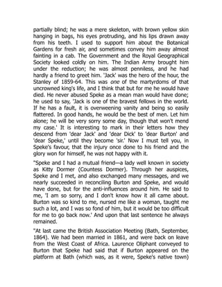 partially blind; he was a mere skeleton, with brown yellow skin
hanging in bags, his eyes protruding, and his lips drawn away
from his teeth. I used to support him about the Botanical
Gardens for fresh air, and sometimes convey him away almost
fainting in a cab. The Government and the Royal Geographical
Society looked coldly on him. The Indian Army brought him
under the reduction; he was almost penniless, and he had
hardly a friend to greet him. 'Jack' was the hero of the hour, the
Stanley of 1859-64. This was one of the martyrdoms of that
uncrowned king's life, and I think that but for me he would have
died. He never abused Speke as a mean man would have done;
he used to say, 'Jack is one of the bravest fellows in the world.
If he has a fault, it is overweening vanity and being so easily
flattered. In good hands, he would be the best of men. Let him
alone; he will be very sorry some day, though that won't mend
my case.' It is interesting to mark in their letters how they
descend from 'dear Jack' and 'dear Dick' to 'dear Burton' and
'dear Speke,' until they become 'sir.' Now I must tell you, in
Speke's favour, that the injury once done to his friend and the
glory won for himself, he was not happy with it.
"Speke and I had a mutual friend—a lady well known in society
as Kitty Dormer (Countess Dormer). Through her auspices,
Speke and I met, and also exchanged many messages, and we
nearly succeeded in reconciling Burton and Speke, and would
have done, but for the anti-influences around him. He said to
me, 'I am so sorry, and I don't know how it all came about.
Burton was so kind to me, nursed me like a woman, taught me
such a lot, and I was so fond of him, but it would be too difficult
for me to go back now.' And upon that last sentence he always
remained.
"At last came the British Association Meeting (Bath, September,
1864). We had been married in 1861, and were back on leave
from the West Coast of Africa. Laurence Oliphant conveyed to
Burton that Speke had said that if Burton appeared on the
platform at Bath (which was, as it were, Speke's native town)
 