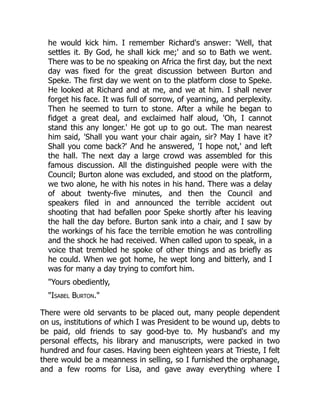 he would kick him. I remember Richard's answer: 'Well, that
settles it. By God, he shall kick me;' and so to Bath we went.
There was to be no speaking on Africa the first day, but the next
day was fixed for the great discussion between Burton and
Speke. The first day we went on to the platform close to Speke.
He looked at Richard and at me, and we at him. I shall never
forget his face. It was full of sorrow, of yearning, and perplexity.
Then he seemed to turn to stone. After a while he began to
fidget a great deal, and exclaimed half aloud, 'Oh, I cannot
stand this any longer.' He got up to go out. The man nearest
him said, 'Shall you want your chair again, sir? May I have it?
Shall you come back?' And he answered, 'I hope not,' and left
the hall. The next day a large crowd was assembled for this
famous discussion. All the distinguished people were with the
Council; Burton alone was excluded, and stood on the platform,
we two alone, he with his notes in his hand. There was a delay
of about twenty-five minutes, and then the Council and
speakers filed in and announced the terrible accident out
shooting that had befallen poor Speke shortly after his leaving
the hall the day before. Burton sank into a chair, and I saw by
the workings of his face the terrible emotion he was controlling
and the shock he had received. When called upon to speak, in a
voice that trembled he spoke of other things and as briefly as
he could. When we got home, he wept long and bitterly, and I
was for many a day trying to comfort him.
"Yours obediently,
"Isabel Burton."
There were old servants to be placed out, many people dependent
on us, institutions of which I was President to be wound up, debts to
be paid, old friends to say good-bye to. My husband's and my
personal effects, his library and manuscripts, were packed in two
hundred and four cases. Having been eighteen years at Trieste, I felt
there would be a meanness in selling, so I furnished the orphanage,
and a few rooms for Lisa, and gave away everything where I
 