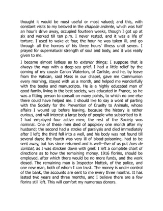 thought it would be most useful or most valued; and this, with
constant visits to my beloved in the chapelle ardente, which was half
an hour's drive away, occupied fourteen weeks, though I got up at
six and worked till ten p.m. I never rested, and it was a life of
torture. I used to wake at four, the hour he was taken ill, and go
through all the horrors of his three hours' illness until seven. I
prayed for supernatural strength of soul and body, and it was really
given to me.
I became almost listless as to exterior things; I suppose that is
always the way with a deep-sea grief. I had a little relief by the
coming of my cousin Canon Waterton, of Carlisle, and he, by leave
from the Vatican, said Mass in our chapel, gave me Communion
every morning, stayed with us a month, and helped me wonderfully
with the books and manuscripts. He is a highly educated man of
good family, living in the best society, was educated in France, so he
was a fitting person to consult on many points, to which no one else
there could have helped me. I should like to say a word of parting
with the Society for the Prevention of Cruelty to Animals, whose
affairs I wound up before leaving, because the history is rather
curious, and will interest a large body of people who subscribed to it.
I had employed four active men; the rest of the Society was
nominal. One of these men died of apoplexy one month after my
husband; the second had a stroke of paralysis and died immediately
after I left; the third fell into a well, and his body was not found till
several days; the fourth was very ill of blood-poisoning, had to be
sent away, but has since returned and is well—five of us put hors de
combat, as I was stricken down with grief. I left a complete chart of
directions as to how the remaining money, 1916 florins, should be
employed, after which there would be no more funds, and the work
closed. The remaining man is Inspector Mottek, of the police, and
one new man, both of whom I can trust. The money is under control
of the bank, the accounts are sent to me every three months. It has
lasted two years and three months, and I believe there are a few
florins still left. This will comfort my numerous donors.
 