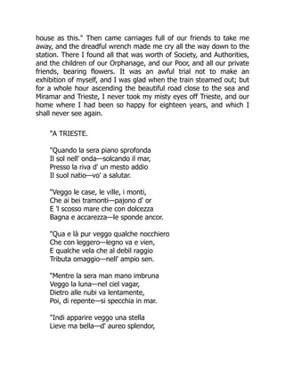 house as this." Then came carriages full of our friends to take me
away, and the dreadful wrench made me cry all the way down to the
station. There I found all that was worth of Society, and Authorities,
and the children of our Orphanage, and our Poor, and all our private
friends, bearing flowers. It was an awful trial not to make an
exhibition of myself, and I was glad when the train steamed out; but
for a whole hour ascending the beautiful road close to the sea and
Miramar and Trieste, I never took my misty eyes off Trieste, and our
home where I had been so happy for eighteen years, and which I
shall never see again.
"A TRIESTE.
"Quando la sera piano sprofonda
Il sol nell' onda—solcando il mar,
Presso la riva d' un mesto addio
Il suol natio—vo' a salutar.
"Veggo le case, le ville, i monti,
Che ai bei tramonti—pajono d' or
E 'l scosso mare che con dolcezza
Bagna e accarezza—le sponde ancor.
"Qua e là pur veggo qualche nocchiero
Che con leggero—legno va e vien,
E qualche vela che al debil raggio
Tributa omaggio—nell' ampio sen.
"Mentre la sera man mano imbruna
Veggo la luna—nel ciel vagar,
Dietro alle nubi va lentamente,
Poi, di repente—si specchia in mar.
"Indi apparire veggo una stella
Lieve ma bella—d' aureo splendor,
 