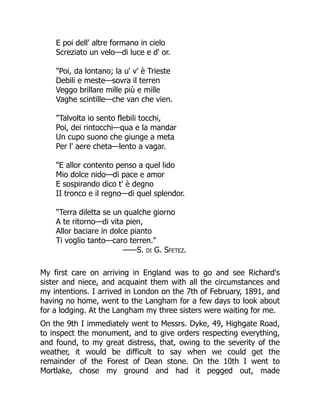 E poi dell' altre formano in cielo
Screziato un velo—di luce e d' or.
"Poi, da lontano; la u' v' è Trieste
Debili e meste—sovra il terren
Veggo brillare mille più e mille
Vaghe scintille—che van che vien.
"Talvolta io sento flebili tocchi,
Poi, dei rintocchi—qua e la mandar
Un cupo suono che giunge a meta
Per l' aere cheta—lento a vagar.
"E allor contento penso a quel lido
Mio dolce nido—di pace e amor
E sospirando dico t' è degno
II tronco e il regno—di quel splendor.
"Terra diletta se un qualche giorno
A te ritorno—di vita pien,
Allor baciare in dolce pianto
Ti voglio tanto—caro terren."
——S. di G. Sfetez.
My first care on arriving in England was to go and see Richard's
sister and niece, and acquaint them with all the circumstances and
my intentions. I arrived in London on the 7th of February, 1891, and
having no home, went to the Langham for a few days to look about
for a lodging. At the Langham my three sisters were waiting for me.
On the 9th I immediately went to Messrs. Dyke, 49, Highgate Road,
to inspect the monument, and to give orders respecting everything,
and found, to my great distress, that, owing to the severity of the
weather, it would be difficult to say when we could get the
remainder of the Forest of Dean stone. On the 10th I went to
Mortlake, chose my ground and had it pegged out, made
 