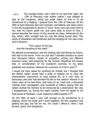 I fall ill. My courage broke, and I took to my bed that night, the
13th of February, and nolens volens I was obliged to
stay at the Langham, being too weak either to find or to be
transferred to a lodging. I passed from the 13th of February till the
30th of April between bed and armchair, and latterly was taken down
in the lift occasionally to dinner or lunch. Every one was most kind to
me, and my sisters spoilt me, and came daily to lunch or dine. I
cannot describe the horror of the seventy-six days, enhanced by the
fog, which, after sunlight and air, was like being buried alive. The
sense of desolation and loneliness and the longing for him was cruel,
and it became—
"The custom of the day,
And the haunting of the night."
My altered circumstances, and the looking into and facing my future,
had also to be borne. From my sick bed I dictated answers to some
two thousand letters, mostly of sympathy, writing out different
business cases, and preparing for the funeral. Meantime the Queen
had, in consideration of my husband's services, to my great
gratitude and surprise, allowed me a pension of £150 a year.[7]
I would not have asked for anything for myself, but I thought that
the British nation would take a pride in helping me to raise the
characteristic monument so long wished for, to a man they so
honoured, and who had devoted his life to the nation's interest in so
many ways as he had done; and more so as I had over a thousand
cuttings from newspapers and hundreds of letters saying that the
nation wished his memory to be honoured by a testimonial. Nor was
I disappointed, as, during the eight months, from his death to his
final burial at Mortlake, I was helped by £668 towards it.[8]
On the 30th of April I was well enough to be transferred to a
lodging, where my sister and I lived together; for the Langham was
getting too gay, too full for me, nor could I afford it. Here I had
privacy, quiet, and cheapness.
 