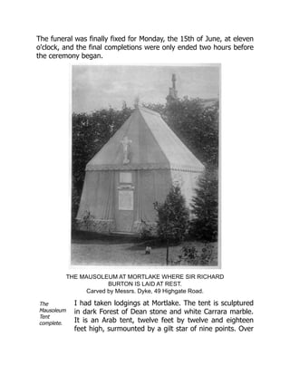 The
Mausoleum
Tent
complete.
The funeral was finally fixed for Monday, the 15th of June, at eleven
o'clock, and the final completions were only ended two hours before
the ceremony began.
THE MAUSOLEUM AT MORTLAKE WHERE SIR RICHARD
BURTON IS LAID AT REST.
Carved by Messrs. Dyke, 49 Highgate Road.
I had taken lodgings at Mortlake. The tent is sculptured
in dark Forest of Dean stone and white Carrara marble.
It is an Arab tent, twelve feet by twelve and eighteen
feet high, surmounted by a gilt star of nine points. Over
 
