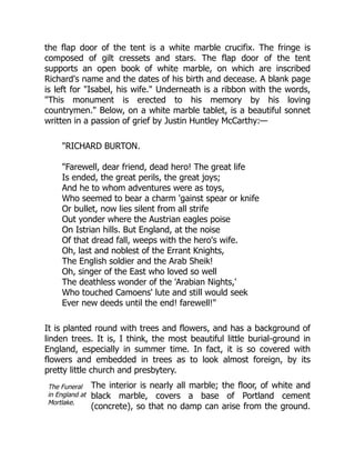 The Funeral
in England at
Mortlake.
the flap door of the tent is a white marble crucifix. The fringe is
composed of gilt cressets and stars. The flap door of the tent
supports an open book of white marble, on which are inscribed
Richard's name and the dates of his birth and decease. A blank page
is left for "Isabel, his wife." Underneath is a ribbon with the words,
"This monument is erected to his memory by his loving
countrymen." Below, on a white marble tablet, is a beautiful sonnet
written in a passion of grief by Justin Huntley McCarthy:—
"RICHARD BURTON.
"Farewell, dear friend, dead hero! The great life
Is ended, the great perils, the great joys;
And he to whom adventures were as toys,
Who seemed to bear a charm 'gainst spear or knife
Or bullet, now lies silent from all strife
Out yonder where the Austrian eagles poise
On Istrian hills. But England, at the noise
Of that dread fall, weeps with the hero's wife.
Oh, last and noblest of the Errant Knights,
The English soldier and the Arab Sheik!
Oh, singer of the East who loved so well
The deathless wonder of the 'Arabian Nights,'
Who touched Camoens' lute and still would seek
Ever new deeds until the end! farewell!"
It is planted round with trees and flowers, and has a background of
linden trees. It is, I think, the most beautiful little burial-ground in
England, especially in summer time. In fact, it is so covered with
flowers and embedded in trees as to look almost foreign, by its
pretty little church and presbytery.
The interior is nearly all marble; the floor, of white and
black marble, covers a base of Portland cement
(concrete), so that no damp can arise from the ground.
 