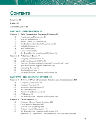 7
Foreword 13
Preface 15
About the Author 23
Part One Introduction 25
Chapter 1 Basic Concepts and Computer Evolution 25
1.1 Organization and Architecture 26
1.2 Structure and Function 27
1.3 A Brief History of Computers 35
1.4 The Evolution of the Intel x86 Architecture 51
1.5 Embedded Systems 53
1.6 Arm Architecture 57
1.7 Cloud Computing 63
1.8 Key Terms, Review Questions, and Problems 66
Chapter 2 Performance Issues 69
2.1 Designing for Performance 70
2.2 Multicore, Mics, and Gpgpus 76
2.3 Two Laws that Provide Insight:Ahmdahl’s Law and Little’s Law 77
2.4 Basic Measures of Computer Performance 80
2.5 Calculating the Mean 83
2.6 Benchmarks and Spec 91
2.7 Key Terms, Review Questions, and Problems 98
Part Two The Computer System 104
Chapter 3 A ­
Top-​­
Level View of Computer Function and Interconnection 104
3.1 Computer Components 105
3.2 Computer Function 107
3.3 Interconnection Structures 123
3.4 Bus Interconnection 124
3.5	­
Point-​­to-​­Point Interconnect 126
3.6 Pci Express 131
3.7 Key Terms, Review Questions, and Problems 140
Chapter 4 Cache Memory 144
4.1 Computer Memory System Overview 145
4.2 Cache Memory Principles 152
4.3 Elements of Cache Design 155
4.4 Pentium 4 Cache Organization 173
4.5 Key Terms, Review Questions, and Problems 176
		 Appendix 4A Performance Characteristics of Two-​­
Level Memories 181
Contents
 