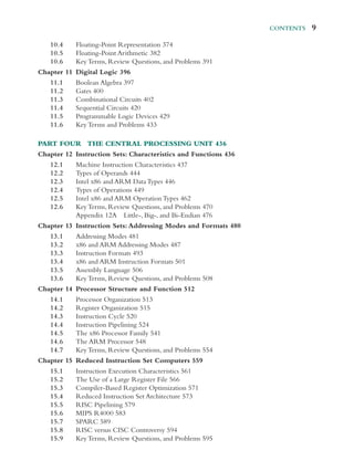 Contents  9
10.4	­
Floating-​­Point Representation 374
10.5	­
Floating-​­Point Arithmetic 382
10.6 Key Terms, Review Questions, and Problems 391
Chapter 11 Digital Logic 396
11.1 Boolean Algebra 397
11.2 Gates 400
11.3 Combinational Circuits 402
11.4 Sequential Circuits 420
11.5 Programmable Logic Devices 429
11.6 Key Terms and Problems 433
Part Four The Central Processing Unit 436
Chapter 12 Instruction Sets: Characteristics and Functions 436
12.1 Machine Instruction Characteristics 437
12.2 Types of Operands 444
12.3 Intel x86 and ARM Data Types 446
12.4 Types of Operations 449
12.5 Intel x86 and ARM Operation Types 462
12.6 Key Terms, Review Questions, and Problems 470
		 Appendix 12A ­Little-, ­Big-, and ­Bi-​­Endian 476
Chapter 13 Instruction Sets: Addressing Modes and Formats 480
13.1 Addressing Modes 481
13.2 x86 and ARM Addressing Modes 487
13.3 Instruction Formats 493
13.4 x86 and ARM Instruction Formats 501
13.5 Assembly Language 506
13.6 Key Terms, Review Questions, and Problems 508
Chapter 14 Processor Structure and Function 512
14.1 Processor Organization 513
14.2 Register Organization 515
14.3 Instruction Cycle 520
14.4 Instruction Pipelining 524
14.5 The x86 Processor Family 541
14.6 The ARM Processor 548
14.7 Key Terms, Review Questions, and Problems 554
Chapter 15 Reduced Instruction Set Computers 559
15.1 Instruction Execution Characteristics 561
15.2 The Use of a Large Register File 566
15.3	­
Compiler-​­
Based Register Optimization 571
15.4 Reduced Instruction Set Architecture 573
15.5 RISC Pipelining 579
15.6 MIPS R4000 583
15.7 SPARC 589
15.8 RISC versus CISC Controversy 594
15.9 Key Terms, Review Questions, and Problems 595
 