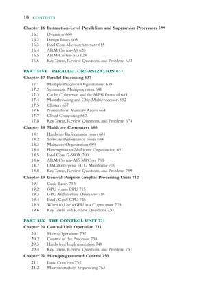 10  Contents
Chapter 16	­
Instruction-​­
Level Parallelism and Superscalar Processors 599
16.1 Overview 600
16.2 Design Issues 605
16.3 Intel Core Microarchitecture 615
16.4 ARM ­Cortex-​­A8 620
16.5 ARM ­Cortex-​­M3 628
16.6 Key Terms, Review Questions, and Problems 632
Part Five Parallel Organization 637
Chapter 17 Parallel Processing 637
17.1 Multiple Processor Organizations 639
17.2 Symmetric Multiprocessors 641
17.3 Cache Coherence and the MESI Protocol 645
17.4 Multithreading and Chip Multiprocessors 652
17.5 Clusters 657
17.6 Nonuniform Memory Access 664
17.7 Cloud Computing 667
17.8 Key Terms, Review Questions, and Problems 674
Chapter 18 Multicore Computers 680
18.1 Hardware Performance Issues 681
18.2 Software Performance Issues 684
18.3 Multicore Organization 689
18.4 Heterogeneous Multicore Organization 691
18.5 Intel Core i7-990X 700
18.6 ARM ­Cortex-​­A15 MPCore 701
18.7 IBM zEnterprise EC12 Mainframe 706
18.8 Key Terms, Review Questions, and Problems 709
Chapter 19	­
General-​­
Purpose Graphic Processing Units 712
19.1 Cuda Basics 713
19.2 GPU versus CPU 715
19.3 GPU Architecture Overview 716
19.4 Intel’s Gen8 GPU 725
19.5 When to Use a GPU as a Coprocessor 728
19.6 Key Terms and Review Questions 730
Part Six The Control Unit 731
Chapter 20 Control Unit Operation 731
20.1	­
Micro-​­Operations 732
20.2 Control of the Processor 738
20.3 Hardwired Implementation 748
20.4 Key Terms, Review Questions, and Problems 751
Chapter 21 Microprogrammed Control 753
21.1 Basic Concepts 754
21.2 Microinstruction Sequencing 763
 
