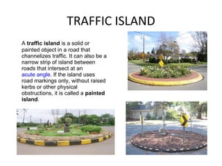 TRAFFIC ISLAND A  traffic island  is a solid or painted object in a road that channelizes traffic. It can also be a narrow strip of island between roads that intersect at an  acute angle . If the island uses road markings only, without raised kerbs or other physical obstructions, it is called a  painted island . 