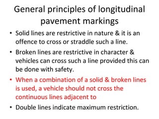 General principles of longitudinal pavement markings Solid lines are restrictive in nature & it is an offence to cross or straddle such a line. Broken lines are restrictive in character & vehicles can cross such a line provided this can be done with safety. When a combination of a solid & broken lines is used, a vehicle should not cross the continuous lines adjacent to  Double lines indicate maximum restriction. 