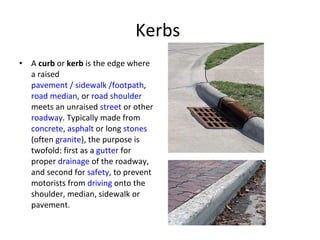 Kerbs  A  curb  or  kerb  is the edge where a raised  pavement / sidewalk /footpath ,  road median , or  road shoulder  meets an unraised  street  or other  roadway . Typically made from  concrete ,  asphalt  or long  stones  (often  granite ), the purpose is twofold: first as a  gutter  for proper  drainage  of the roadway, and second for  safety , to prevent motorists from  driving  onto the shoulder, median, sidewalk or pavement. 