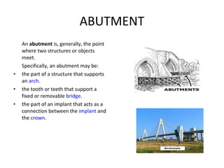 ABUTMENT An  abutment  is, generally, the point where two structures or objects meet. Specifically, an abutment may be: the part of a structure that supports an  arch . the tooth or teeth that support a fixed or removable  bridge . the part of an implant that acts as a connection between the  implant  and the  crown . 