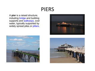 PIERS A  pier  is a raised structure, including  bridge  and building supports and  walkways , over water, typically supported by widely spread piles or  pillars .  