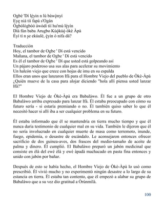 100
Ogbè 'Dí léyin n lù bàwònyí
Eye niá tíí fapá s'Ogán
Ògbólógbòó àwòdì tíí hu'mù léyìn
Díá fún baba Arugbo Kùókùó òkè Àpà
Èyí tí n se ekúulé, èyin ó nifa dá?
Traducción
Hoy, el tambor de Ogbe ' Dí está vencido
Mañana, el tambor de Ogbe ' Dí está vencido
Es él el tambor de Ogbe ' Dí que usted está golpeando así
Un pájaro poderoso usa sus alas para acelerar su movimiento
Un halcón viejo que crece con hojas de imu en su espalda
Ellos eran unos que lanzaron Ifá para el Hombre Viejo del pueblo de Òkè-Àpà
¿Quién mueve de la casa para alojar diciendo "hola allí piensa usted lanzar
Ifá?"
El Hombre Viejo de Òkè-Àpà era Babaláwo. Él fue a un grupo de otro
Babaláwo arriba expresado para lanzar Ifá. Él estaba preocupado con cómo su
futuro sería - si estaría premiando o no. Él también quiso saber lo que él
necesitó hacer si allí iba a ser cualquier problema en su futuro.
Él estaba informado que él se mantendría en tierra mucho tiempo y que él
nunca daría testimonio de cualquier mal en su vida. También le dijeron que él
no sería involucrado en cualquier muerte de masa como terremoto, inunde,
fuego, epidemia, o desastre de escándalo. Le aconsejaron entonces ofrecer
sacrificio de dos guinea-aves, dos frascos del medio-tamaño de aceite de
palma y dinero. Él cumplió. El Babaláwo preparó un jabón medicinal que
consiste en èlà del ewé èlà y ewé àpadà machacado en pasta fina entonces y
unido con jabón por bañar.
Después de esto se había hecho, el Hombre Viejo de Òkè-Àpà lo usó como
prescribió. Él vivió mucho y no experimentó ningún desastre a lo largo de su
estancia en tierra. Él estaba tan contento, que él empezó a alabar su grupo de
Babaláwo que a su vez dio gratitud a Òrúnmìlà.
' '
'
'
' '
' '
 