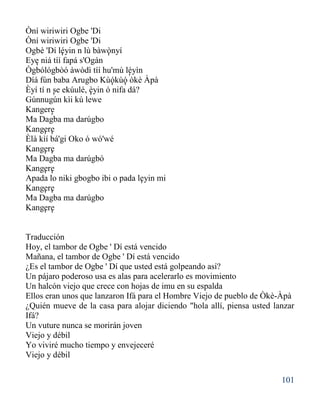 101
Òní wiriwiri Ogbe 'Di
Òní wiriwiri Ogbe 'Di
Ogbè 'Dí léyin n lù bàwònyí
Eye niá tíí fapá s'Ogán
Ògbólógbòó àwòdì tíí hu'mù léyìn
Díá fún baba Arugbo Kùókùó òkè Àpà
Èyí tí n se ekúulé, èyin ó nifa dá?
Gúnnugún kìi kú lewe
Kangere
Ma Dagba ma darúgbo
Kangere
Èlà kìí bá'gi Oko ó wó'wé
Kangere
Ma Dagba ma darúgbó
Kangere
Apada lo niki gbogbo ibi o pada leyin mi
Kangere
Ma Dagba ma darúgbo
Kangere
Traducción
Hoy, el tambor de Ogbe ' Dí está vencido
Mañana, el tambor de Ogbe ' Dí está vencido
¿Es el tambor de Ogbe ' Dí que usted está golpeando así?
Un pájaro poderoso usa es alas para acelerarlo es movimiento
Un halcón viejo que crece con hojas de imu en su espalda
Ellos eran unos que lanzaron Ifá para el Hombre Viejo de pueblo de Òkè-Àpà
¿Quién mueve de la casa para alojar diciendo "hola allí, piensa usted lanzar
Ifá?
Un vuture nunca se morirán joven
Viejo y débil
Yo viviré mucho tiempo y envejeceré
Viejo y débil
' '
'
'
' '
' '
'
''
''
''
''
''
'
 
