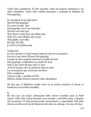 139
Todos ellos cumplieron. El año siguiente, todas las mujeres entregaron a los
niños saludables. Todos ellos estaban danzando y cantando la alabanza de
Òsù-gògòògò.
Ìrì wòwòòwò níí pa àgbè léyìn
Díá fún Òsù-gògòògò
Ó n sawo lo sóde Ìseri
Òsù-gògòògò Awo won lode Ìseri
Díá fún won lode Ìseri
Wón fèyìn tì mójú ekun sùn ráhùn omo
Wón ní kí wón sákáalè, ebo ní síse
Wón gbebo, wón rúbo
Èrò Ìpo, Èrò Òfà
E wá bá ni bá jèbútú omo
Traducción:
El rocío pesado es él qué moja la parte de atrás de un granjero
Ése fue el que lanzó Ifá para Òsù-gògòògò
Cuando en una campaña espiritual al pueblo de Ìseri
Òsù-gògòògò, su Babaláwo en pueblo de Ìseri,
Sido el que lanzó Ifá para ellos en Ìseri
Al llorar porque ellos no pudieran tener un niño
Les aconsejaron que ofrecieran sacrificio
Ellos cumplieron
Viajeros a Ìpo, y pueblos de Òfà
Mírenos donde nosotros tenemos niños abundantes
Ifá dice que el Babaláwo tendrá éxito en su misión mientras el cliente se
bendecirá con un bebé saludable.
5.
Ifá dice que una mujer embarazada debe ofrecer sacrificio para su bebé
nonato. Ellos bebe estará haciendo cosa extrañas e increíbles antes y después
del nacimiento. El niño poseerá poder extraordinario y capacidades. Ella debe
ofrecer sacrificio del día de liberación del niño sin embargo. En esto, Ifá dice:
' ' ' ' ' '
' ' ' '
' '
' '
' ' ' ' '
' ' ' ' ' '
' ' ' ' '
'
' ' ' '
 