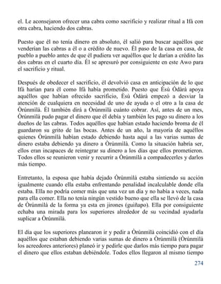 274
el. Le aconsejaron ofrecer una cabra como sacrificio y realizar ritual a Ifá con
otra cabra, haciendo dos cabras.
Puesto que él no tenía dinero en absoluto, él salió para buscar aquéllos que
venderían las cabras a él o a crédito de nuevo. Él paso de la casa en casa, de
pueblo a pueblo antes de que él pudiera ver aquéllos que le darían a crédito las
dos cabras en el cuarto día. Él se apresuró por consiguiente en este Awo para
el sacrificio y ritual.
Después de obedecer el sacrificio, él devolvió casa en anticipación de lo que
Ifá harían para él como Ifá había prometido. Puesto que Èsù Òdàrà apoya
aquéllos que habían ofrecido sacrificio, Èsù Òdàrà empezó a desviar la
atención de cualquiera en necesidad de uno de ayuda o el otro a la casa de
Òrúnmìlà. Él también dirá a Òrúnmìlà cuánto cobrar. Así, antes de un mes,
Òrúnmìlà pudo pagar el dinero que él debía y también les pago su dinero a los
dueños de las cabras. Todos aquéllos que habían estado haciendo broma de él
guardaron su grito de las bocas. Antes de un año, la mayoría de aquéllos
quienes Òrúnmìlà habían estado debiendo hasta aquí a las varias sumas de
dinero estaba debiendo ya dinero a Òrúnmìlà. Como la situación habría ser,
ellos eran incapaces de reintegrar su dinero a los días que ellos prometieron.
Todos ellos se reunieron venir y recurrir a Òrúnmìlà a compadecerles y darlos
más tiempo.
Entretanto, la esposa que había dejado Òrúnmìlà estaba sintiendo su acción
igualmente cuando ella estaba enfrentando penalidad incalculable donde ella
estaba. Ella no podría comer más que una vez un día y no había a veces, nada
para ella comer. Ella no tenía ningún vestido bueno que ella se llevó de la casa
de Òrúnmìlà de la forma ya esta en jirones (guiñapo). Ella por consiguiente
echaba una mirada para los superiores alrededor de su vecindad ayudarla
suplicar a Òrúnmìlà.
El día que los superiores planearon ir y pedir a Òrúnmìlà coincidió con el día
aquéllos que estaban debiendo varias sumas de dinero a Òrúnmìlà (Òrúnmìlà
los acreedores anteriores) planeó ir y pedirle que darlos más tiempo para pagar
el dinero que ellos estaban debiéndole. Todos ellos llegaron al mismo tiempo
 