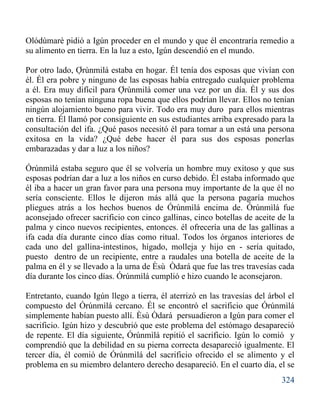 324
Olódùmarè pidió a Igún proceder en el mundo y que él encontraría remedio a
su alimento en tierra. En la luz a esto, Igún descendió en el mundo.
Por otro lado, Ợrùnmilá estaba en hogar. l tenía dos esposas que vivían con
él. Él era pobre y ninguno de las esposas había entregado cualquier problema
a él. Era muy difícil para Ợrùnmilá comer una vez por un día. l y sus dos
esposas no tenían ninguna ropa buena que ellos podrían llevar. Ellos no tenían
ningún alojamiento bueno para vivir. Todo era muy duro para ellos mientras
en tierra. Él llamó por consiguiente en sus estudiantes arriba expresado para la
consultación del ifa. ¿Qué pasos necesitó él para tomar a un está una persona
exitosa en la vida? ¿Qué debe hacer él para sus dos esposas ponerlas
embarazadas y dar a luz a los niños?
Órúnmìlá estaba seguro que él se volvería un hombre muy exitoso y que sus
esposas podrían dar a luz a los niños en curso debido. Él estaba informado que
él iba a hacer un gran favor para una persona muy importante de la que él no
sería consciente. Ellos le dijeron más allá que la persona pagaría muchos
pliegues atrás a los hechos buenos de Órúnmìlá encima de. Órúnmìlá fue
aconsejado ofrecer sacrificio con cinco gallinas, cinco botellas de aceite de la
palma y cinco nuevos recipientes, entonces. él ofrecería una de las gallinas a
ifa cada día durante cinco días como ritual. Todos los órganos interiores de
cada uno del gallina-intestinos, hígado, molleja y hijo en - sería quitado,
puesto dentro de un recipiente, entre a raudales una botella de aceite de la
palma en él y se llevado a la urna de Èsù Òdará que fue las tres travesías cada
día durante los cinco días. Órúnmìlá cumplió e hizo cuando le aconsejaron.
Entretanto, cuando Igún llego a tierra, él aterrizó en las travesías del árbol el
compuesto del Órúnmìlá cercano. Él se encontró el sacrificio que Órúnmìlá
simplemente habían puesto allí. Èsù Òdará persuadieron a Igún para comer el
sacrificio. Igún hizo y descubrió que este problema del estómago desapareció
de repente. El día siguiente, Órúnmìlá repitió el sacrificio. Igún lo comió y
comprendió que la debilidad en su pierna correcta desapareció igualmente. El
tercer día, él comió de Órúnmìlá del sacrificio ofrecido el se alimento y el
problema en su miembro delantero derecho desapareció. En el cuarto día, el se
 