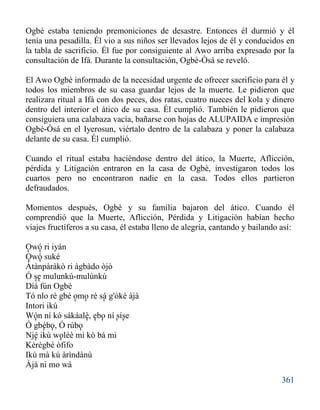361
Ogbè estaba teniendo premoniciones de desastre. Entonces él durmió y él
tenía una pesadilla. Él vio a sus niños ser llevados lejos de él y conducidos en
la tabla de sacrificio. Él fue por consiguiente al Awo arriba expresado por la
consultación de Ifá. Durante la consultación, Ogbè-Òsá se reveló.
El Awo Ogbè informado de la necesidad urgente de ofrecer sacrificio para él y
todos los miembros de su casa guardar lejos de la muerte. Le pidieron que
realizara ritual a Ifá con dos peces, dos ratas, cuatro nueces del kola y dinero
dentro del interior el ático de su casa. Él cumplió. También le pidieron que
consiguiera una calabaza vacía, bañarse con hojas de ALUPAIDA e impresión
Ogbè-Òsá en el Iyerosun, viértalo dentro de la calabaza y poner la calabaza
delante de su casa. Él cumplió.
Cuando el ritual estaba haciéndose dentro del ático, la Muerte, Aflicción,
pérdida y Litigación entraron en la casa de Ogbè, investigaron todos los
cuartos pero no encontraron nadie en la casa. Todos ellos partieron
defraudados.
Momentos después, Ogbè y su familia bajaron del ático. Cuando él
comprendió que la Muerte, Aflicción, Pérdida y Litigación habían hecho
viajes fructíferos a su casa, él estaba lleno de alegría, cantando y bailando así:
Owó ri iyán
Owó suké
Àtànpàràkò ri àgbàdo òjò
Ó se mulunkú-mulùnkú
Díá fún Ogbè
Tó nlo rè gbé omo rè sá g'òkè àjà
Intori ikú
Wón ní kó sákáalè, ebo ní síse
Ó gbébo, Ó rúbo
Njé ikú woléè mi kò bá mi
Kèrègbè òfifo
Ikú mà kú àrìndànù
Àjà ni mo wà
' '
' '
' '
' ' '
' ' ' ' ' '
' ' '
' '
 