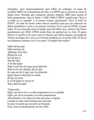 475
entregado.. pero desgraciadamente para OKÓ sin embargo, en lugar de
acreditar OKÓ con la propiedad del niño, era EPÒN que se reconoció como el
dueño justo. Siempre que cualquiera deseara dirigirse ÒBÒ para ajustar al
bebé propiamente, ellos le dirán a "GBÉ OMO E PÒN" significando "lleve a
su bebé en su espalda" y al mismo tiempo significando "lleve al bebé de
EPÒN". En todo las tierras sobre ofrecer sacrificio para que sus esfuerzos no
deban acreditarse a otros a sus pesares externos. En el caso de EPÒN, él ganó
todos. Él era conocido como el dueño justo del bebé cuyo esfuerzo fue hecho
grandemente por OKÓ. EPÒN estaba lleno de gratitud por su Awo. Él quiso
ofrecer el sacrificio de nuevo pero le dijeron que había ninguna necesidad de
ofrecer sacrifique dos veces en el mismo problema en el mismo Odù. Él llovió
sus alabanzas entonces en el Awo para "el trabajo bien hecho."
Ogbe tún'mo pòn
Ogbe tún'mó sún
Àgbàpòn ni kò lérè
B'ómo bá n ké
Ìyá làá kéé sí
Díá fún Okó
A bù fún Epòn
Níjó tí wón nlo rèé tooro omo lódò òbò
Wón ní kí wón sákáalè, ebo ní síse
Kí wón má leè fi isée won yin elòmíràn
Epón nìkàn ní nbe léyìn to ntubo
Kò pé, kò jìnnà
E wá bá Epòn ní wòwò ire
Njé e gbó'mo epón
Traducción:
Ogbe, por favor ate a su niño propiamente en su espalda
Ogbe, por favor acomode a su niño propiamente
Alimentando a los niños de otras personas es ingrato
Cuando un niño está llorando para atención
Es pero la madre que necesitó ser llamado
Éstas eran las declaraciones de Ifá a Okó
'
''
'
'
'
'
'
'
'
'''''
''
'''
' ''''
'''''
''''
'
'
'''
'
''''
''
''
 