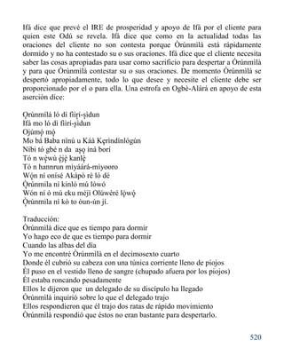 520
Ifá dice que prevé el IRE de prosperidad y apoyo de Ifá por el cliente para
quien este Odú se revela. Ifá dice que como en la actualidad todas las
oraciones del cliente no son contesta porque Òrúnmìlà está rápidamente
dormido y no ha contestado su o sus oraciones. Ifá dice que el cliente necesita
saber las cosas apropiadas para usar como sacrificio para despertar a Òrúnmìlà
y para que Òrúnmìlà contestar su o sus oraciones. De momento Òrúnmìlà se
despertó apropiadamente, todo lo que desee y necesite el cliente debe ser
proporcionado por el o para ella. Una estrofa en Ogbè-Alárá en apoyo de esta
aserción dice:
Orúnmílá ló dí fììrí-sìdun
Ifá mo ló dì fììrí-sìdun
Ojúmó mó
Mo bá Baba nínú u Káà Kerìndínlógún
Níbi tó gbé n da aso iná borí
Tó n wèwù èjè kanlè
Tó n hannrun mìyáárá-mìyooro
Wón ní onísé Akápò rè ló dé
Òrúnmila ní kinló mú lówó
Wón ní ó mú eku méjì Olúwéré lówó
Òrúnmila ní kò to òun-ún jí.
Traducción:
Òrúnmìlà dice que es tiempo para dormir
Yo hago eco de que es tiempo para dormir
Cuando las albas del día
Yo me encontré Òrúnmìlà en el decimosexto cuarto
Donde él cubrió su cabeza con una túnica corriente lleno de piojos
Él puso en el vestido lleno de sangre (chupado afuera por los piojos)
Él estaba roncando pesadamente
Ellos le dijeron que un delegado de su discípulo ha llegado
Òrúnmìlà inquirió sobre lo que el delegado trajo
Ellos respondieron que él trajo dos ratas de rápido movimiento
Òrúnmìlà respondió que éstos no eran bastante para despertarlo.
'
'
'
'
'
'
'
'
'
' ''
'
'
'
'
'
'
 