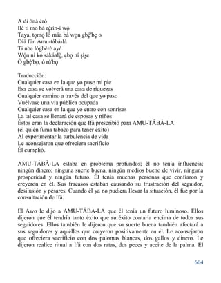 604
A di ònà èrò
Ilé ti mo bá rérìn-í wò
Taya, tomo ló máa bá won gbé'be o
Díá fún Amu-tábà-là
Ti nbe lógbérè ayé
Wón ní kó sákáalè, ebo ní síse
Ó gbé'bo, ó rú'bo
Traducción:
Cualquier casa en la que yo puse mi pie
Esa casa se volverá una casa de riquezas
Cualquier camino a través del que yo paso
Vuélvase una vía pública ocupada
Cualquier casa en la que yo entro con sonrisas
La tal casa se llenará de esposas y niños
Éstos eran la declaración que Ifá prescribió para AMU-TÁBÀ-LA
(él quién fuma tabaco para tener éxito)
Al experimentar la turbulencia de vida
Le aconsejaron que ofreciera sacrificio
Él cumplió.
AMU-TÁBÀ-LA estaba en problema profundos; él no tenía influencia;
ningún dinero; ninguna suerte buena, ningún medios bueno de vivir, ninguna
prosperidad y ningún futuro. Él tenía muchas personas que confiaron y
creyeron en él. Sus fracasos estaban causando su frustración del seguidor,
desilusión y pesares. Cuando él ya no pudiera llevar la situación, él fue por la
consultación de Ifá.
El Awo le dijo a AMU-TÁBÀ-LA que él tenía un futuro luminoso. Ellos
dijeron que él tendría tanto éxito que su éxito contaría encima de todos sus
seguidores. Ellos también le dijeron que su suerte buena también afectará a
sus seguidores y aquéllos que creyeron positivamente en él. Le aconsejaron
que ofreciera sacrificio con dos palomas blancas, dos gallos y dinero. Le
dijeron realice ritual a Ifá con dos ratas, dos peces y aceite de la palma. Él
' '
' '' '
'
'''
''' ''
'
 