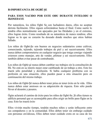 671
B-IMPORTANCIA DE OGBÈ SE
PARA ESOS NACIDO POR ESTE ODU DURANTE INTELODU O
IKOSEDAYE
Por naturaleza, los niños Ogbè Se son luchadores duros, ellos no aceptan
derrota fácilmente. Ellos siguen esforzándose hasta el final. Como suerte lo
tendría ellos normalmente son apoyados por las Deidades y en el extremo,
ellos logran éxito. Como resultado de su naturaleza de nunca rendirse, ellos
logran su lo que su corazón ha deseado donde muchos que otros habían
fallado.
Los niños de Ogbè-Se son buenos en negocios sedentarios como cultivar,
comerciando, tejiendo, tejiendo trabajos de piel y así sucesivamente. Ellos
nunca deben comprometerse en cualquier negocio que traiga consigo viajando
extensos como manejar, arte de vender, pilotear y así sucesivamente. Ellos
también deben evitar pasar de contrabando.
Los niños de Ogbè-sé nunca deben cambiar sus trabajos sin la consultación de
Ifá. No está en su interés mejor estar cambiando de un trabajo a otro. Esto les
traerá sólo penalidad y desilusión. Si había cualquier problema con su
profesión en una situación, ellos pueden pasar a otra situación pero en
continuación del mismo trabajo.
Los niños de Ogbè-Sé nunca deben tener prisa en tener éxito en la vida. Ellos
nunca deben estar ansiosos en su adquisición de riqueza. Esto sólo puede
llevar al desastre y pesares.
Ógún aclarará el camino de éxito para los niños de Ogbè-Se. Si ellos tienen su
edificio personal que es aconsejable para ellos erigir un brillo para Ògún en la
casa. Esto les traerá éxito
Ellos vivirán mucho tiempo, tendrán muchos niños y serán influyente entre
sus compañeros y en la comunidad. Ellos deben tener sin embargo cuidado
con personas envidiosas, Ellos deben tener cuidado extra en su casa de los
'
'
'
'
'
'
 