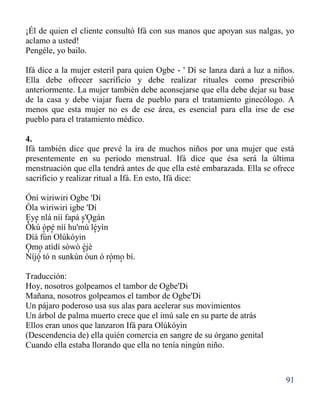 91
¡Él de quien el cliente consultó Ifá con sus manos que apoyan sus nalgas, yo
aclamo a usted!
Pengéle, yo bailo.
Ifá dice a la mujer esteril para quien Ogbe - ' Dí se lanza dará a luz a niños.
Ella debe ofrecer sacrificio y debe realizar rituales como prescribió
anteriormente. La mujer también debe aconsejarse que ella debe dejar su base
de la casa y debe viajar fuera de pueblo para el tratamiento ginecólogo. A
menos que esta mujer no es de ese área, es esencial para ella irse de ese
pueblo para el tratamiento médico.
4.
Ifá también dice que prevé la ira de muchos niños por una mujer que está
presentemente en su periodo menstrual. Ifá dice que ésa será la última
menstruación que ella tendrá antes de que ella esté embarazada. Ella se ofrece
sacrificio y realizar ritual a Ifá. En esto, Ifá dice:
Óní wiriwiri Ogbe 'Dí
Òla wiriwiri igbe 'Dí
Eye nlá níí fapá s'Ogán
Òkú òpè níí hu'mù léyìn
Díá fún Olúkóyin
Omo atìdí sòwò èjè
Níjó tó n sunkún òun ó rómo bí.
Traducción:
Hoy, nosotros golpeamos el tambor de Ogbe'Di
Mañana, nosotros golpeamos el tambor de Ogbe'Di
Un pájaro poderoso usa sus alas para acelerar sus movimientos
Un árbol de palma muerto crece que el imù sale en su parte de atrás
Ellos eran unos que lanzaron Ifá para Olúkóyin
(Descendencia de) ella quién comercia en sangre de su órgano genital
Cuando ella estaba llorando que ella no tenía ningún niño.
' ' ' '
' ' '
'' '
' ' '
 