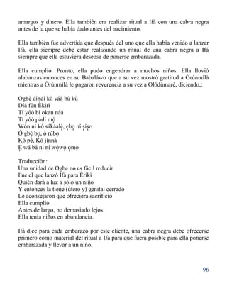 96
amargos y dinero. Ella también era realizar ritual a Ifá con una cabra negra
antes de la que se había dado antes del nacimiento.
Ella también fue advertida que después del uno que ella había venido a lanzar
Ifá, ella siempre debe estar realizando un ritual de una cabra negra a Ifá
siempre que ella estuviera deseosa de ponerse embarazada.
Ella cumplió. Pronto, ella pudo engendrar a muchos niños. Ella llovió
alabanzas entonces en su Babaláwo que a su vez mostró gratitud a Òrúnmìlà
mientras a Òrúnmìlà le pagaron reverencia a su vez a Olódùmarè, diciendo,:
Ogbè dindi kò yáá bù kù
Díá fún Èkìrì
Tí yóó bí okan náà
Tí yóó pàdí mó
Wón ní kó sákáalè, ebo ní síse
Ó gbé bo, ó rúbo
Kò pé, Kò jìnnà
E wá bá ni ní wòwó omo
Traducción:
Una unidad de Ogbe no es fácil reducir
Fue el que lanzó Ifá para Èrìkì
Quién dará a luz a sólo un niño
Y entonces la tiene (útero y) genital cerrado
Le aconsejaron que ofreciera sacrificio
Ella cumplió
Antes de largo, no demasiado lejos
Ella tenía niños en abundancia.
Ifá dice para cada embarazo por este cliente, una cabra negra debe ofrecerse
primero como material del ritual a Ifá para que fuera posible para ella ponerse
embarazada y llevar a un niño.
'
'
' ' ' ' '
' ' ' ' '
' ' '
 