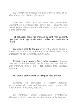 (Va començar a moure els ulls, obrint i tancant els
dos alhora, l'un i l'altre alternant).
(Després continu amb els llavis, fent pedorretes,
ajuntant-los i separant-los sense fer i després fent
soroll, posant-ho un damunt d'un altre, posant-se seriós
i amb somriure).
El pallasso, cada cop s'anava posant mes content,
perquè cada cop movia més i millor les parts de la
cara.
Va seguir amb la llengua (movent-la d'una banda a
l'altra, de dalt a sota, intentant tocar el nas, dins i fora,
passejant-la per les dents, ràpid i lent).
Després va fer com si fos a inflar un globus (prenia
aire pel nas i bufava suau per la boca, després més fort
per inflar-ho millor, fins i tot bufava tres vegades
seguides).
Tot anava sortint molt bé i seguia mes animat.
(Després va començar a repetir paraules
acompanyat de cops: pal, pa-ta-ta, sopa, mona, cafè,
cadira, ven-ta-na, nen, pou, dit,...
Va continuar dient expressions inventant-se
diferents ritmes: ooooeeeee, hooolaaa, hola holaaaa.,
 