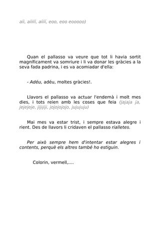 aíi, aíiiíí, aíiíí, eoo, eoo eooooo)
Quan el pallasso va veure que tot li havia sortit
magníficament va somriure i li va donar les gràcies a la
seva fada padrina, i es va acomiadar d'ella:
- Adéu, adéu, moltes gràcies!.
Llavors el pallasso va actuar l'endemà i molt mes
dies, i tots reien amb les coses que feia (jajaja ja,
jejejeje, jijijíji, jojojojojo, jujujuju)
Mai mes va estar trist, i sempre estava alegre i
rient. Des de llavors li cridaven el pallasso rialletes.
Per això sempre hem d'intentar estar alegres i
contents, perquè els altres també ho estiguin.
Colorin, vermell,....
 