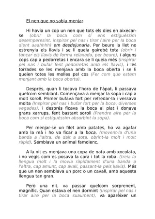 El nen que no sabia menjar
Hi havia un cop un nen que tots els dies en aixecar-
se (obrir la boca com sí ens estiguéssim
desemperesint, inspirar pel nas i tirar l'aire per la boca
dient aaahhhh) em desdejunaria. Per beure la llet no
estrenyia els llavis i se li queia gairebé tota (obrir i
tancar els llavis de forma relaxada, per beure), i alguns
cops cap a pedorretas i encara se li queia més (Inspirar
pel nas i bufar fent pedorretas amb els llavis), i les
torrades se les menjava amb la boca oberta i se li
queien totes les molles pel cos (Fer com que estem
menjant amb la boca oberta).
Després, quan li tocava l'hora de l'àpat, li passava
quelcom semblant. Començava a menjar la sopa i cap a
molt soroll. Primer bufava fort per refredar-la i vessava
molta (Inspirar pel nas i bufar fort per la boca, diverses
vegades), i després ficava la boca al plat i donava
grans xarrups, fent bastant soroll (Prendre aire per la
boca com si estiguéssim absorbint la sopa).
Per menjar-se un filet amb patates, ho va agafar
amb la mà i ho va ficar a la boca, (movent-la d'una
banda a l'altra, de dalt a sota, obrint-la molt i molt
ràpid). Semblava un animal famolenc.
A la nit es menjava una copa de nata amb xocolata,
i no vegis com es posava la cara i tot la roba. (treia la
llengua molt i la movia ràpidament d'una banda a
l'altra, cap amunt, cap avall, passant-la pels llavis). Més
que un nen semblava un porc o un cavall, amb aquesta
llengua tan gran.
Però una nit, va passar quelcom sorprenent,
magnífic. Quan estava el nen dormint (Inspirar pel nas i
tirar aire per la boca suaument), va aparèixer un
 
