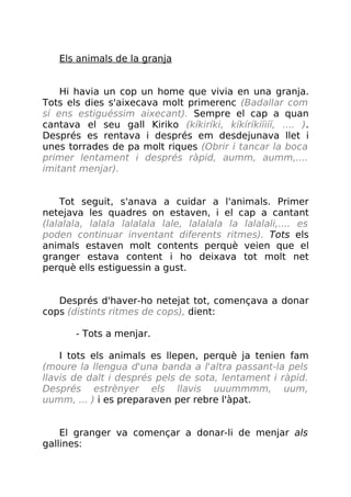 Els animals de la granja
Hi havia un cop un home que vivia en una granja.
Tots els dies s'aixecava molt primerenc (Badallar com
sí ens estiguéssim aixecant). Sempre el cap a quan
cantava el seu gall Kiriko (kíkiríki, kíkíríkííiíí, .... ).
Després es rentava i després em desdejunava llet i
unes torrades de pa molt riques (Obrir i tancar la boca
primer lentament i després ràpid, aumm, aumm,....
imitant menjar).
Tot seguit, s'anava a cuidar a l'animals. Primer
netejava les quadres on estaven, i el cap a cantant
(lalalala, lalala lalalala lale, lalalala la lalalali,.... es
poden continuar inventant diferents ritmes). Tots els
animals estaven molt contents perquè veien que el
granger estava content i ho deixava tot molt net
perquè ells estiguessin a gust.
Després d'haver-ho netejat tot, començava a donar
cops (distints ritmes de cops), dient:
- Tots a menjar.
I tots els animals es llepen, perquè ja tenien fam
(moure la llengua d'una banda a l'altra passant-la pels
llavis de dalt i després pels de sota, lentament i ràpid.
Després estrènyer els llavis uuummmm, uum,
uumm, ... ) i es preparaven per rebre l'àpat.
El granger va començar a donar-li de menjar als
gallines:
 