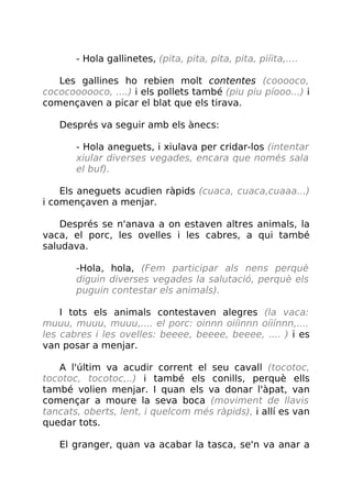 - Hola gallinetes, (pita, pita, pita, pita, piíita,....
Les gallines ho rebien molt contentes (cooooco,
cococoooooco, ....) i els pollets també (piu piu píooo...) i
començaven a picar el blat que els tirava.
Després va seguir amb els ànecs:
- Hola aneguets, i xiulava per cridar-los (intentar
xiular diverses vegades, encara que només sala
el buf).
Els aneguets acudien ràpids (cuaca, cuaca,cuaaa...)
i començaven a menjar.
Després se n'anava a on estaven altres animals, la
vaca, el porc, les ovelles i les cabres, a qui també
saludava.
-Hola, hola, (Fem participar als nens perquè
diguin diverses vegades la salutació, perquè els
puguin contestar els animals).
I tots els animals contestaven alegres (la vaca:
muuu, muuu, muuu,.... el porc: oinnn oiíinnn oíiínnn,....
les cabres i les ovelles: beeee, beeee, beeee, .... ) i es
van posar a menjar.
A l'últim va acudir corrent el seu cavall (tocotoc,
tocotoc, tocotoc,..) i també els conills, perquè ells
també volien menjar. I quan els va donar l'àpat, van
començar a moure la seva boca (moviment de llavis
tancats, oberts, lent, i quelcom més ràpids), i allí es van
quedar tots.
El granger, quan va acabar la tasca, se'n va anar a
 