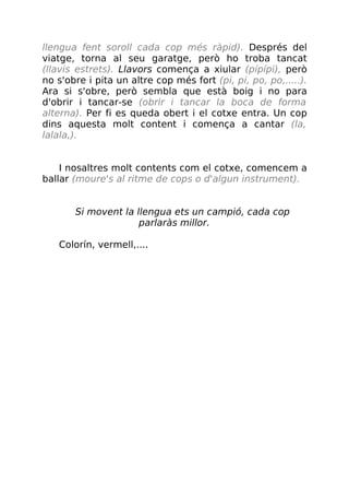 llengua fent soroll cada cop més ràpid). Després del
viatge, torna al seu garatge, però ho troba tancat
(llavis estrets). Llavors comença a xiular (pípípi), però
no s'obre i pita un altre cop més fort (pi, pi, po, po,.....).
Ara si s'obre, però sembla que està boig i no para
d'obrir i tancar-se (obrir i tancar la boca de forma
alterna). Per fi es queda obert i el cotxe entra. Un cop
dins aquesta molt content i comença a cantar (la,
lalala,).
I nosaltres molt contents com el cotxe, comencem a
ballar (moure's al ritme de cops o d'algun instrument).
Si movent la llengua ets un campió, cada cop
parlaràs millor.
Colorín, vermell,....
 