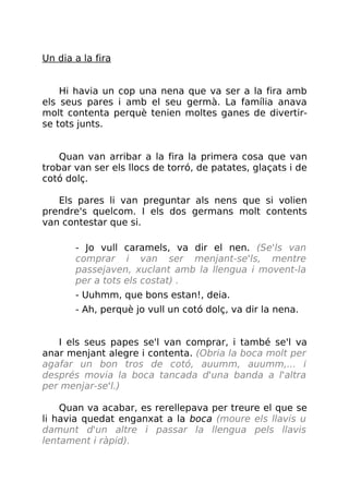 Un dia a la fira
Hi havia un cop una nena que va ser a la fira amb
els seus pares i amb el seu germà. La família anava
molt contenta perquè tenien moltes ganes de divertir-
se tots junts.
Quan van arribar a la fira la primera cosa que van
trobar van ser els llocs de torró, de patates, glaçats i de
cotó dolç.
Els pares li van preguntar als nens que si volien
prendre's quelcom. I els dos germans molt contents
van contestar que si.
- Jo vull caramels, va dir el nen. (Se'ls van
comprar i van ser menjant-se'ls, mentre
passejaven, xuclant amb la llengua i movent-la
per a tots els costat) .
- Uuhmm, que bons estan!, deia.
- Ah, perquè jo vull un cotó dolç, va dir la nena.
I els seus papes se'l van comprar, i també se'l va
anar menjant alegre i contenta. (Obria la boca molt per
agafar un bon tros de cotó, auumm, auumm,... i
després movia la boca tancada d'una banda a l'altra
per menjar-se'l.)
Quan va acabar, es rerellepava per treure el que se
li havia quedat enganxat a la boca (moure els llavis u
damunt d'un altre i passar la llengua pels llavis
lentament i ràpid).
 