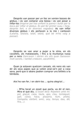 Després van passar per un lloc on venien bosses de
globus, i es van comprar una bossa i es van posar a
inflar-los (Inspirar pel nas unflant la panxa i bufar per la
boca per inflar el globus. Es pot fer primer suau i llarg,
després fort, o en diverses vegades). As van inflar
diversos globus i els portaven a la mà i cantaven
(Lalalila, lalalala, lalalí, lalalá, què bé m'ho vaig a
passar).
Després se van anar a pujar a la sínia, en els
cavallets, als matalassets, i fins a la muntanya russa
per a nens (tancaven i obrien els ulls quan baixaven
molt sorolls, i també cridaven, aacahhhh).
Quan ja estaven quelcom cansats, els nens els van
dir als seus papes que ja volien anar-se'n per a casa
seva, però que si abans podien comprar uns bitllets a la
tómbola.
Així ho van fer, i en obrir-los ... quina alegria!...
- M'ha tocat un osset que parla, va dir el nen.
Mira el que diu. (L'osset deia: Repeteix amb mi:
pol, glaçat, casa, taula, apo, clau, tomàquet,
gall, caixa, haca, pissarra, llum, pilota,
trompeta, elefant, amic, any, llenya, dau, dit,
fira,...).
 