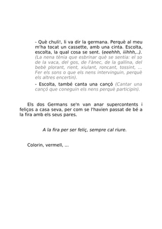 - Què chuli!, li va dir la germana. Perquè al meu
m'ha tocat un cassette, amb una cinta. Escolta,
escolta, la qual cosa se sent. (eeehhh, iiihhh,..).
(La nena tènia que esbrinar què se sentia: el so
de la vaca, del gos, de l'ànec, de la gallina, del
bebè plorant, rient, xiulant, roncant, tossint, ...
Fer els sons o que els nens intervinguin, perquè
els altres encertin).
- Escolta, també canta una cançó (Cantar una
cançó que coneguin els nens perquè participin).
Els dos Germans se'n van anar supercontents i
feliços a casa seva, per com se l'havien passat de bé a
la fira amb els seus pares.
A la fira per ser feliç, sempre cal riure.
Colorin, vermell, ...
 